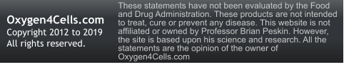 Oxygen4Cells.com Copyright 2012 to 2019 All rights reserved. These statements have not been evaluated by the Food and Drug Administration. These products are not intended to treat, cure or prevent any disease. This website is not affiliated or owned by Professor Brian Peskin. However, the site is based upon his science and research. All the statements are the opinion of the owner of Oxygen4Cells.com